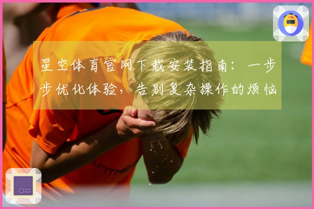 星空体育官网下载安装指南：一步步优化体验，告别复杂操作的烦恼