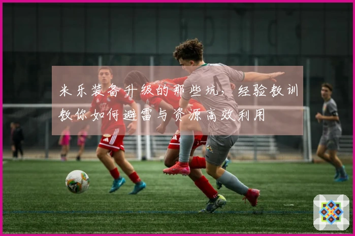 米乐装备升级的那些坑，经验教训教你如何避雷与资源高效利用