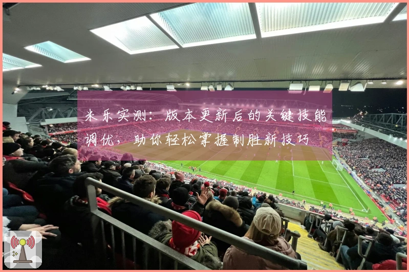 米乐实测：版本更新后的关键技能调优，助你轻松掌握制胜新技巧